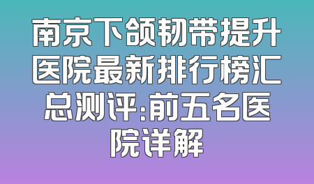 南京下颌韧带提升医院最新排行榜汇总测评：前五名医院详解