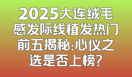 2025大连绒毛感发际线植发热门前五揭秘：心仪之选是否上榜？