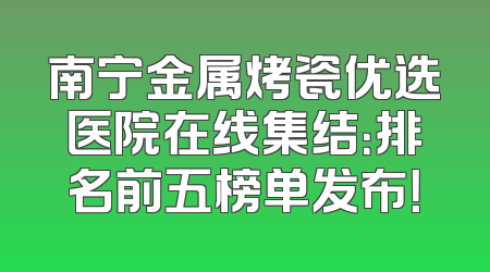 南宁金属烤瓷优选医院在线集结：排名前五榜单发布！
