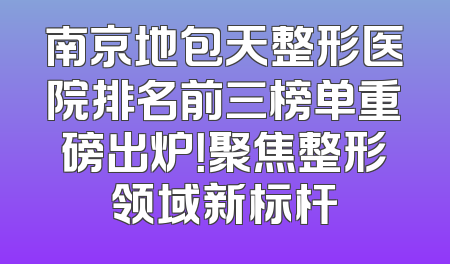 南京地包天整形医院排名前三榜单重磅出炉！聚焦整形领域新标杆