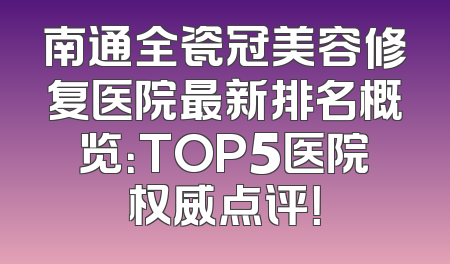 南通全瓷冠美容修复医院最新排名概览：TOP5医院权威点评！