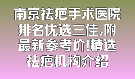 南京祛疤手术医院排名优选三佳，附最新参考价！精选祛疤机构介绍