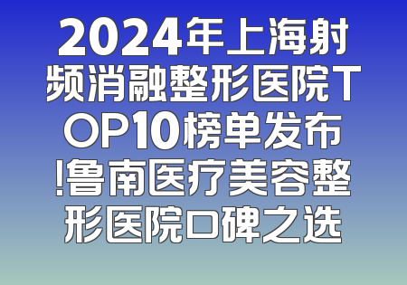 2024年上海射频消融整形医院TOP10榜单发布！鲁南医疗美容整形医院口碑之选