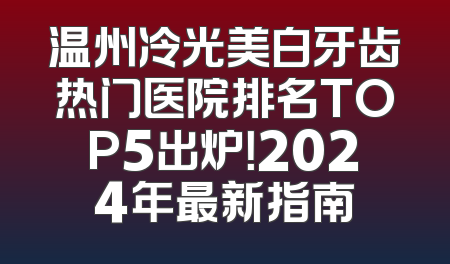 温州冷光美白牙齿热门医院排名TOP5出炉！2024年最新指南