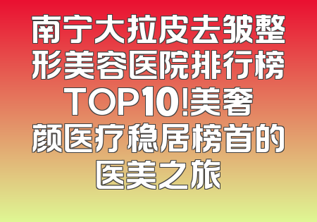 南宁大拉皮去皱整形美容医院排行榜TOP10！美奢颜医疗稳居榜首的医美之旅