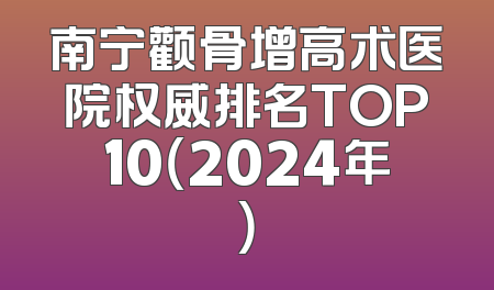 南宁颧骨增高术医院权威排名TOP10（2024年）