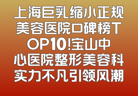 上海巨乳缩小正规美容医院口碑榜TOP10！宝山中心医院整形美容科实力不凡引领风潮