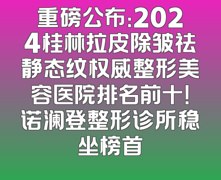 重磅公布：2024桂林拉皮除皱祛静态纹权威整形美容医院排名前十！诺澜登整形诊所稳坐榜首