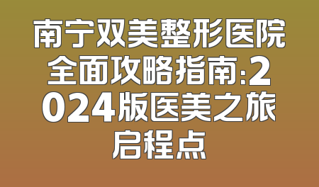 南宁双美整形医院全面攻略指南：2024版医美之旅启程点