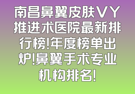 南昌鼻翼皮肤VY推进术医院最新排行榜！年度榜单出炉！鼻翼手术专业机构排名！