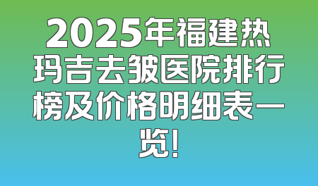 2025年福建热玛吉去皱医院排行榜及价格明细表一览！