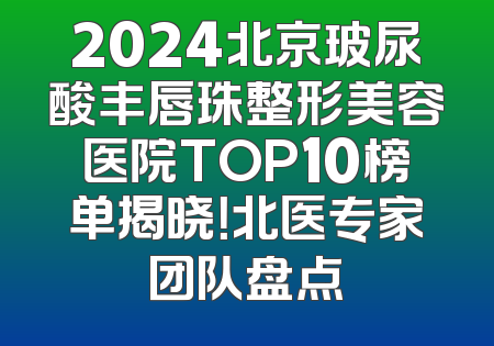 2024北京玻尿酸丰唇珠整形美容医院TOP10榜单揭晓！北医专家团队盘点