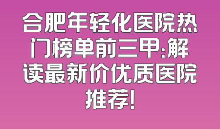 合肥年轻化医院热门榜单前三甲：解读最新价优质医院推荐！