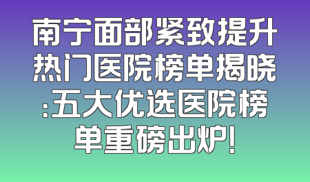 南宁面部紧致提升热门医院榜单揭晓：五大优选医院榜单重磅出炉！