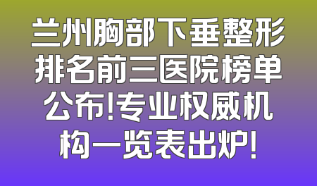 兰州胸部下垂整形排名前三医院榜单公布！专业权威机构一览表出炉！
