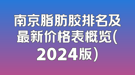 南京脂肪胶排名及最新价格表概览（2024版）