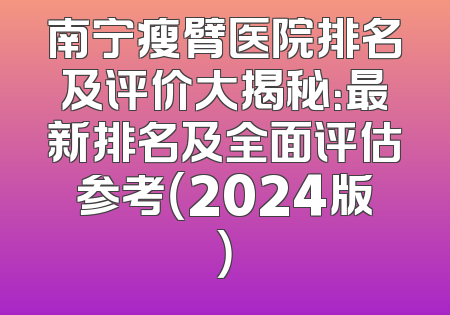 南宁瘦臂医院排名及评价大揭秘：最新排名及全面评估参考（2024版）