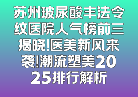 苏州玻尿酸丰法令纹医院人气榜前三揭晓！医美新风来袭！潮流塑美2025排行解析