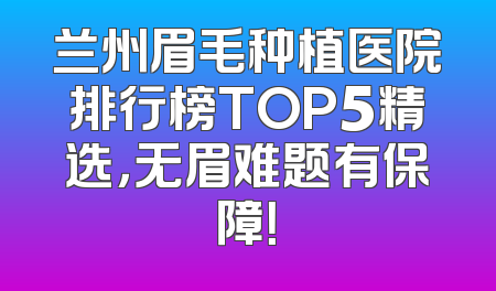 兰州眉毛种植医院排行榜TOP5精选，无眉难题有保障！