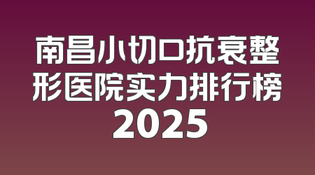 南昌小切口抗衰整形医院实力排行榜 2025