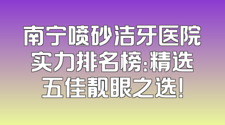 南宁喷砂洁牙医院实力排名榜：精选五佳靓眼之选！