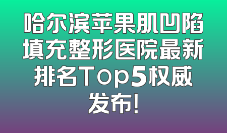 哈尔滨苹果肌凹陷填充整形医院最新排名Top5权威发布！