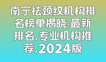 南宁祛颈纹机构排名榜单揭晓：最新排名，专业机构推荐，2024版