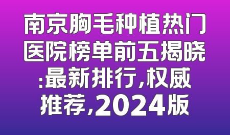 南京胸毛种植热门医院榜单前五揭晓：最新排行，权威推荐，2024版