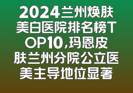 2024兰州焕肤美白医院排名榜TOP10，玛恩皮肤兰州分院公立医美主导地位显著