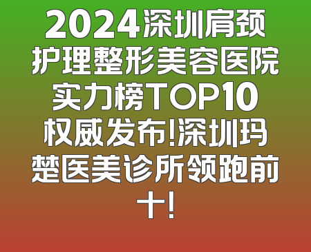 2024深圳肩颈护理整形美容医院实力榜TOP10权威发布！深圳玛楚医美诊所领跑前十！