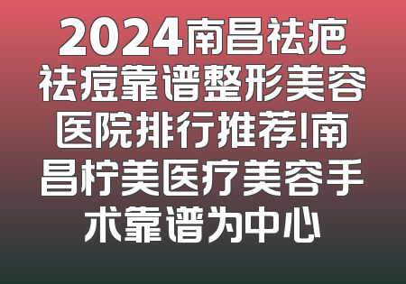 2024南昌祛疤祛痘靠谱整形美容医院排行推荐！南昌柠美医疗美容手术靠谱为中心