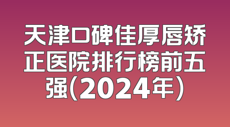 天津口碑佳厚唇矫正医院排行榜前五强（2024年）