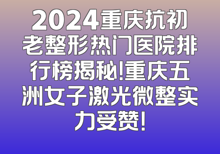 2024重庆抗初老整形热门医院排行榜揭秘！重庆五洲女子激光微整实力受赞！