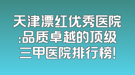 天津漂红优秀医院：品质卓越的顶级三甲医院排行榜！