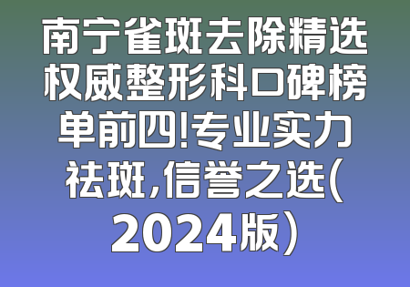 南宁雀斑去除精选权威整形科口碑榜单前四！专业实力祛斑，信誉之选（2024版）