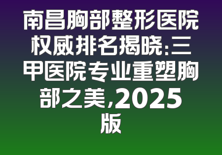 南昌胸部整形医院权威排名揭晓：三甲医院专业重塑胸部之美，2025版
