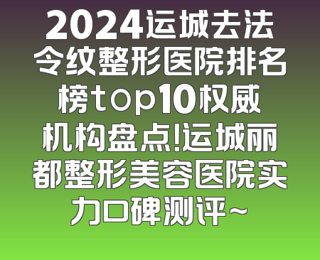 2024运城去法令纹整形医院排名榜top10权威机构盘点！运城丽都整形美容医院实力口碑测评~