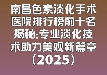 南昌色素淡化手术医院排行榜前十名揭秘：专业淡化技术助力美观新篇章（2025）