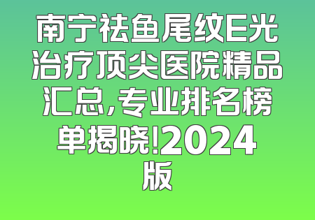 南宁祛鱼尾纹E光治疗顶尖医院精品汇总，专业排名榜单揭晓！2024版