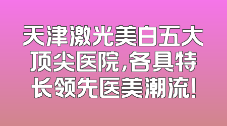 天津激光美白五大顶尖医院，各具特长领先医美潮流！