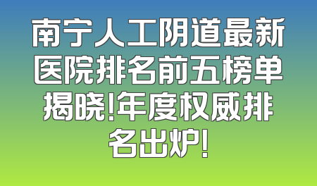 南宁人工阴道最新医院排名前五榜单揭晓！年度权威排名出炉！