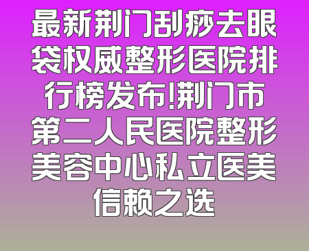 最新荆门刮痧去眼袋权威整形医院排行榜发布！荆门市第二人民医院整形美容中心私立医美信赖之选