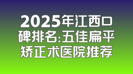 2025年江西口碑排名：五佳扁平矫正术医院推荐