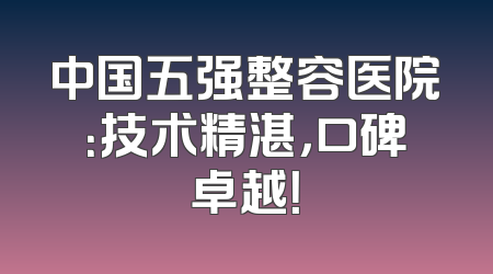 中国五强整容医院：技术精湛，口碑卓越！