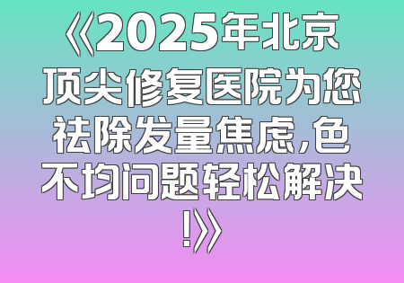 《2025年北京顶尖修复医院为您祛除发量焦虑，色不均问题轻松解决！》