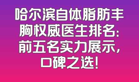 哈尔滨自体脂肪丰胸权威医生排名：前五名实力展示，口碑之选！