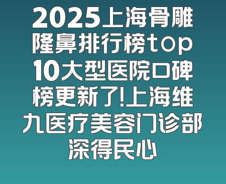 2025上海骨雕隆鼻排行榜top10大型医院口碑榜更新了！上海维九医疗美容门诊部深得民心
