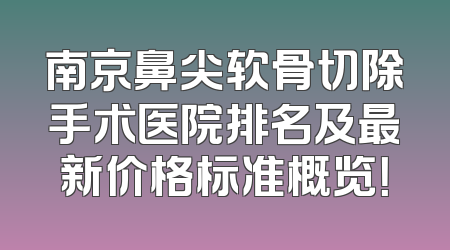 南京鼻尖软骨切除手术医院排名及最新价格标准概览！