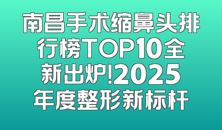 南昌手术缩鼻头排行榜TOP10全新出炉！2025年度整形新标杆