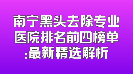 南宁黑头去除专业医院排名前四榜单：最新精选解析